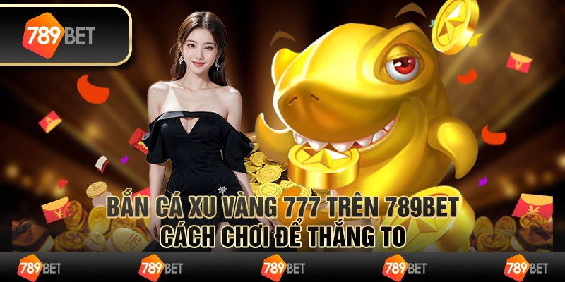 Bắn Cá Xu Vàng 777 Trên 789bet - Cách Chơi Để Thắng To