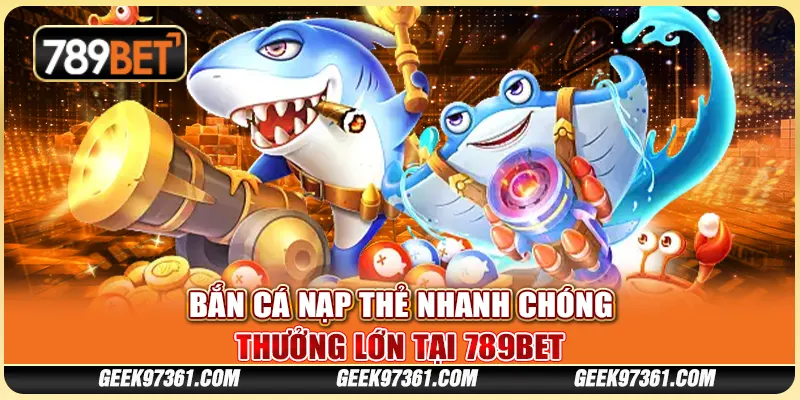 Bắn Cá Nạp Thẻ Nhanh Chóng, Thưởng Lớn Tại Nhà Cái 789bet