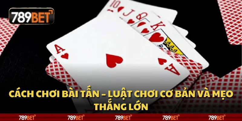 Cách chơi bài Tấn – Luật chơi cơ bản và mẹo thắng lớn