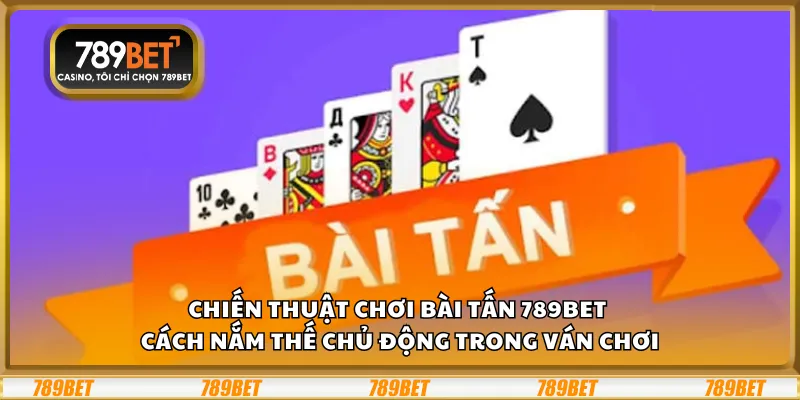 Chiến thuật chơi Bài Tấn 789Bet – Cách nắm thế chủ động trong ván chơi